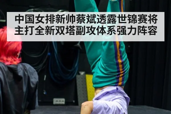 中国女排新帅蔡斌透露世锦赛将主打全新双塔副攻体系强力阵容