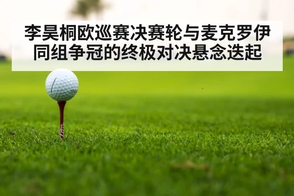 李昊桐欧巡赛决赛轮与麦克罗伊同组争冠的终极对决悬念迭起