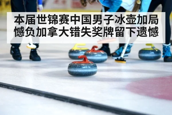 本届世锦赛中国男子冰壶加局憾负加拿大错失奖牌留下遗憾