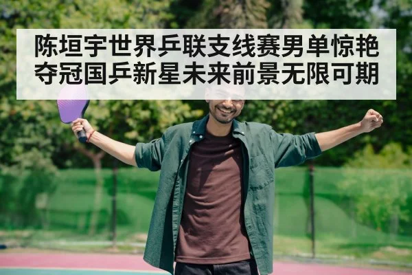 陈垣宇世界乒联支线赛男单惊艳夺冠国乒新星未来前景无限可期