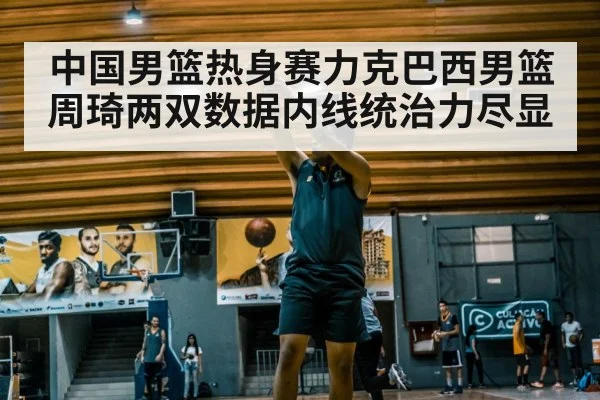 中国男篮热身赛力克巴西男篮周琦两双数据内线统治力尽显