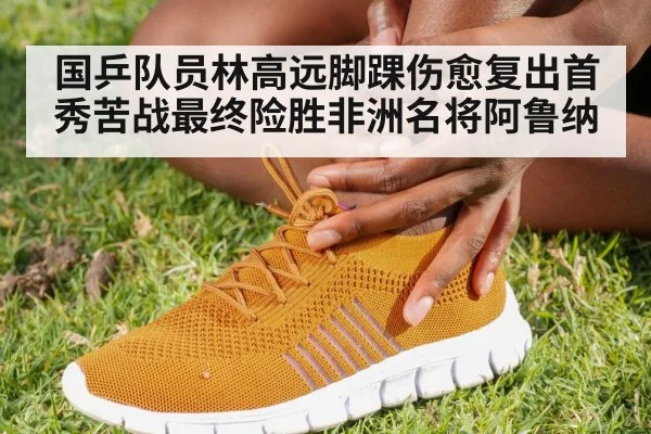 国乒队员林高远脚踝伤愈复出首秀苦战最终险胜非洲名将阿鲁纳